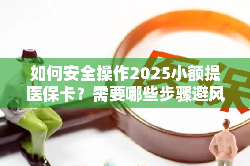 如何安全操作2025小额提医保卡？需要哪些步骤避风险？